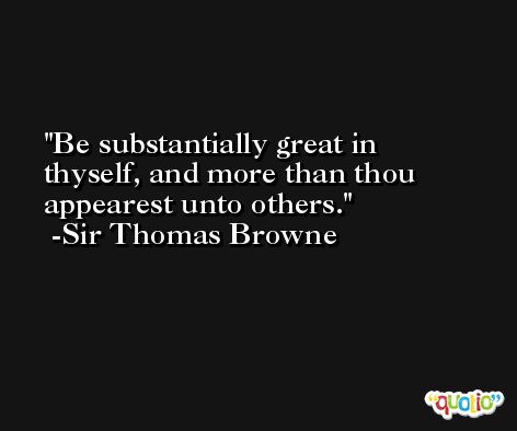 Be substantially great in thyself, and more than thou appearest unto others. -Sir Thomas Browne