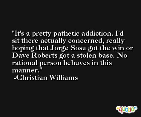 It's a pretty pathetic addiction. I'd sit there actually concerned, really hoping that Jorge Sosa got the win or Dave Roberts got a stolen base. No rational person behaves in this manner. -Christian Williams