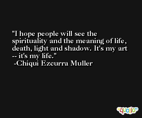 I hope people will see the spirituality and the meaning of life, death, light and shadow. It's my art -- it's my life. -Chiqui Ezcurra Muller