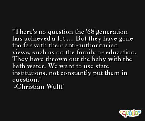 There's no question the '68 generation has achieved a lot .... But they have gone too far with their anti-authoritarian views, such as on the family or education. They have thrown out the baby with the bath water. We want to use state institutions, not constantly put them in question. -Christian Wulff