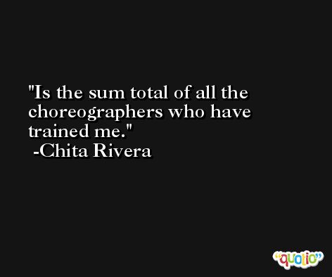 Is the sum total of all the choreographers who have trained me. -Chita Rivera