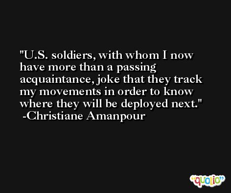 U.S. soldiers, with whom I now have more than a passing acquaintance, joke that they track my movements in order to know where they will be deployed next. -Christiane Amanpour