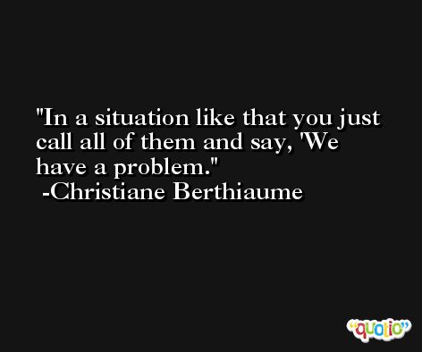 In a situation like that you just call all of them and say, 'We have a problem. -Christiane Berthiaume