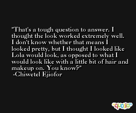 That's a tough question to answer. I thought the look worked extremely well. I don't know whether that means I looked pretty, but I thought I looked like Lola would look, as opposed to what I would look like with a little bit of hair and makeup on. You know? -Chiwetel Ejiofor