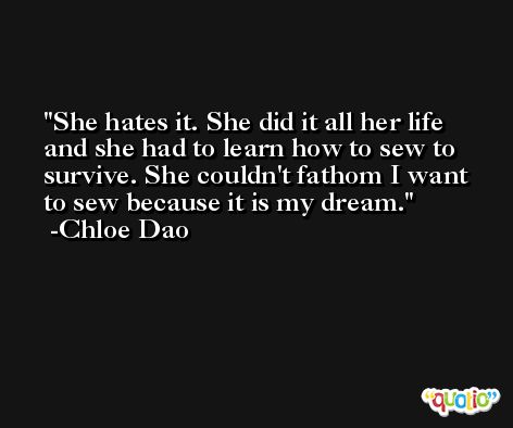 She hates it. She did it all her life and she had to learn how to sew to survive. She couldn't fathom I want to sew because it is my dream. -Chloe Dao