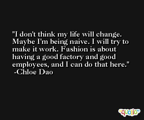 I don't think my life will change. Maybe I'm being naive. I will try to make it work. Fashion is about having a good factory and good employees, and I can do that here. -Chloe Dao