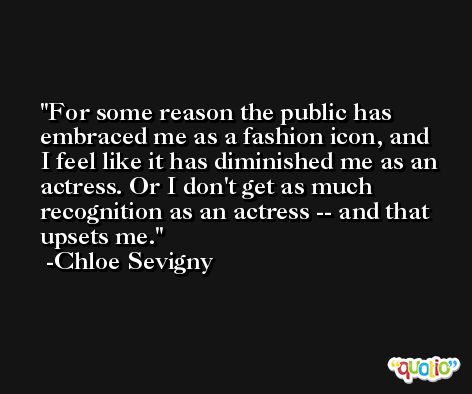 For some reason the public has embraced me as a fashion icon, and I feel like it has diminished me as an actress. Or I don't get as much recognition as an actress -- and that upsets me. -Chloe Sevigny