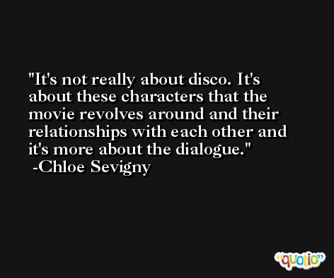 It's not really about disco. It's about these characters that the movie revolves around and their relationships with each other and it's more about the dialogue. -Chloe Sevigny