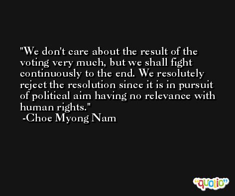 We don't care about the result of the voting very much, but we shall fight continuously to the end. We resolutely reject the resolution since it is in pursuit of political aim having no relevance with human rights. -Choe Myong Nam