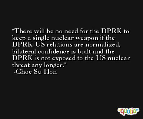 There will be no need for the DPRK to keep a single nuclear weapon if the DPRK-US relations are normalized, bilateral confidence is built and the DPRK is not exposed to the US nuclear threat any longer. -Choe Su Hon