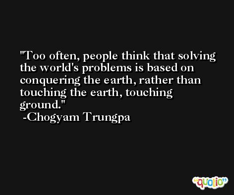 Too often, people think that solving the world's problems is based on conquering the earth, rather than touching the earth, touching ground. -Chogyam Trungpa