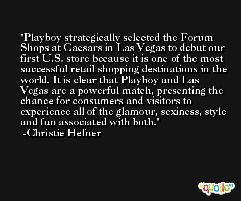 Playboy strategically selected the Forum Shops at Caesars in Las Vegas to debut our first U.S. store because it is one of the most successful retail shopping destinations in the world. It is clear that Playboy and Las Vegas are a powerful match, presenting the chance for consumers and visitors to experience all of the glamour, sexiness, style and fun associated with both. -Christie Hefner