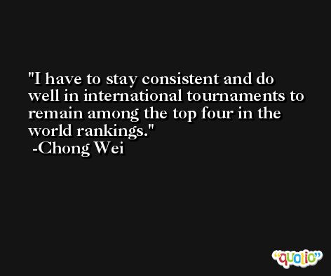 I have to stay consistent and do well in international tournaments to remain among the top four in the world rankings. -Chong Wei