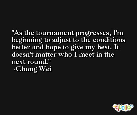 As the tournament progresses, I'm beginning to adjust to the conditions better and hope to give my best. It doesn't matter who I meet in the next round. -Chong Wei