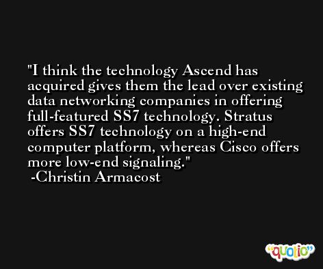 I think the technology Ascend has acquired gives them the lead over existing data networking companies in offering full-featured SS7 technology. Stratus offers SS7 technology on a high-end computer platform, whereas Cisco offers more low-end signaling. -Christin Armacost