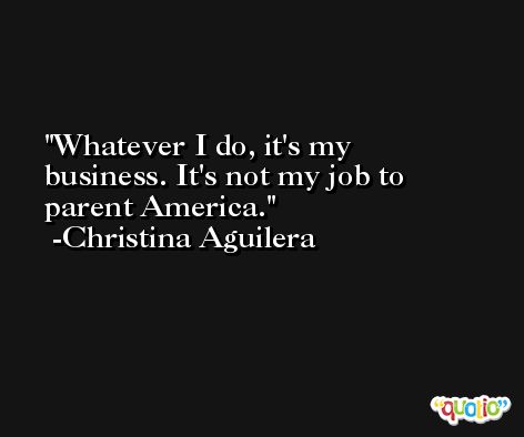 Whatever I do, it's my business. It's not my job to parent America. -Christina Aguilera