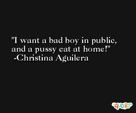I want a bad boy in public, and a pussy cat at home! -Christina Aguilera
