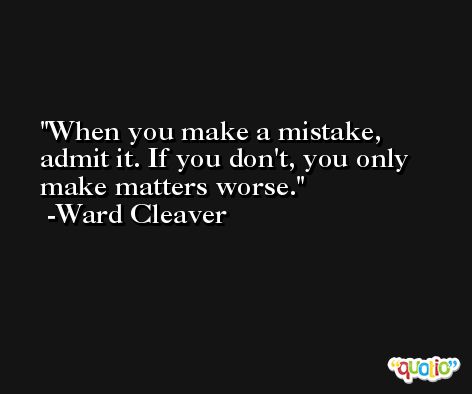 When you make a mistake, admit it. If you don't, you only make matters worse. -Ward Cleaver