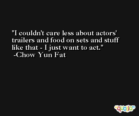 I couldn't care less about actors' trailers and food on sets and stuff like that - I just want to act. -Chow Yun Fat
