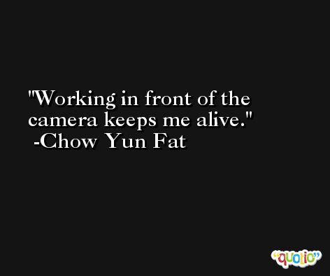 Working in front of the camera keeps me alive. -Chow Yun Fat