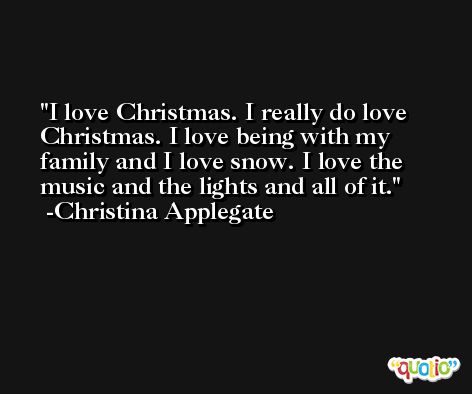 I love Christmas. I really do love Christmas. I love being with my family and I love snow. I love the music and the lights and all of it. -Christina Applegate