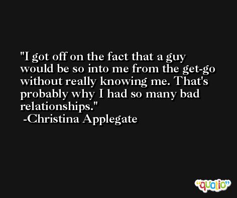 I got off on the fact that a guy would be so into me from the get-go without really knowing me. That's probably why I had so many bad relationships. -Christina Applegate