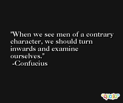 When we see men of a contrary character, we should turn inwards and examine ourselves. -Confucius