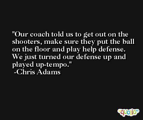 Our coach told us to get out on the shooters, make sure they put the ball on the floor and play help defense. We just turned our defense up and played up-tempo. -Chris Adams