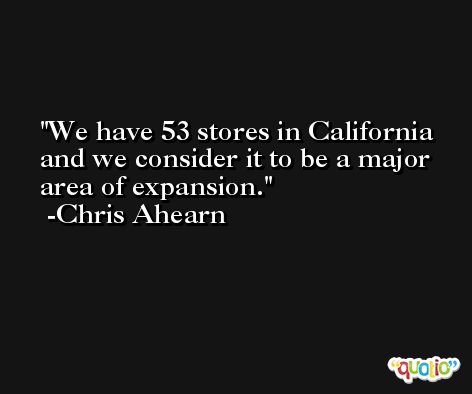 We have 53 stores in California and we consider it to be a major area of expansion. -Chris Ahearn