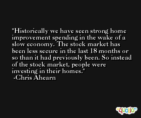 Historically we have seen strong home improvement spending in the wake of a slow economy. The stock market has been less secure in the last 18 months or so than it had previously been. So instead of the stock market, people were investing in their homes. -Chris Ahearn
