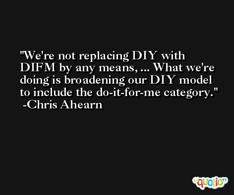 We're not replacing DIY with DIFM by any means, ... What we're doing is broadening our DIY model to include the do-it-for-me category. -Chris Ahearn