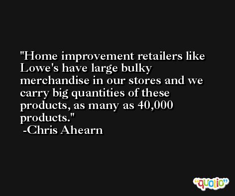 Home improvement retailers like Lowe's have large bulky merchandise in our stores and we carry big quantities of these products, as many as 40,000 products. -Chris Ahearn