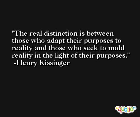 The real distinction is between those who adapt their purposes to reality and those who seek to mold reality in the light of their purposes. -Henry Kissinger