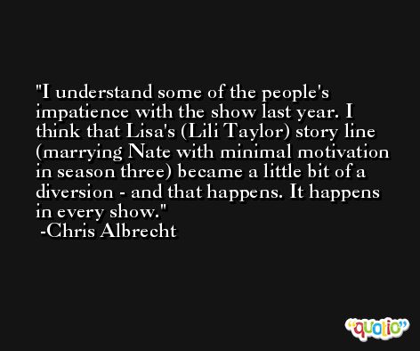 I understand some of the people's impatience with the show last year. I think that Lisa's (Lili Taylor) story line (marrying Nate with minimal motivation in season three) became a little bit of a diversion - and that happens. It happens in every show. -Chris Albrecht