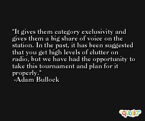 It gives them category exclusivity and gives them a big share of voice on the station. In the past, it has been suggested that you get high levels of clutter on radio, but we have had the opportunity to take this tournament and plan for it properly. -Adam Bullock