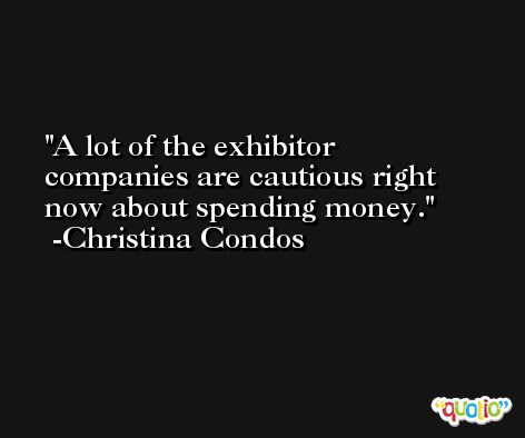A lot of the exhibitor companies are cautious right now about spending money. -Christina Condos