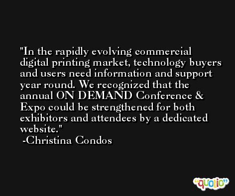 In the rapidly evolving commercial digital printing market, technology buyers and users need information and support year round. We recognized that the annual ON DEMAND Conference & Expo could be strengthened for both exhibitors and attendees by a dedicated website. -Christina Condos