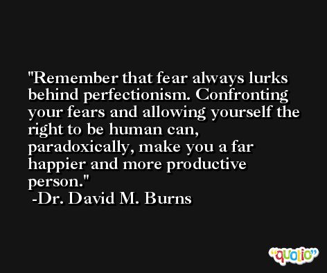 Remember that fear always lurks behind perfectionism. Confronting your fears and allowing yourself the right to be human can, paradoxically, make you a far happier and more productive person. -Dr. David M. Burns