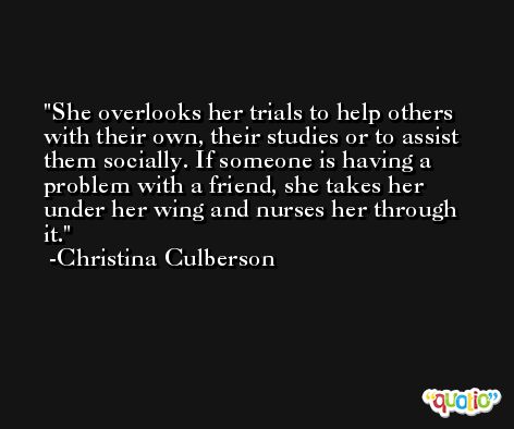 She overlooks her trials to help others with their own, their studies or to assist them socially. If someone is having a problem with a friend, she takes her under her wing and nurses her through it. -Christina Culberson