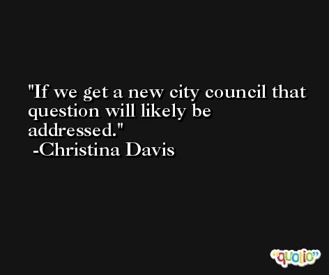 If we get a new city council that question will likely be addressed. -Christina Davis