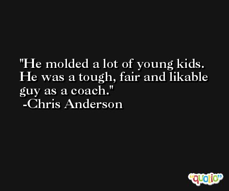 He molded a lot of young kids. He was a tough, fair and likable guy as a coach. -Chris Anderson