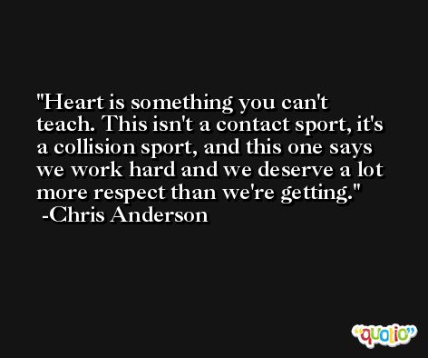 Heart is something you can't teach. This isn't a contact sport, it's a collision sport, and this one says we work hard and we deserve a lot more respect than we're getting. -Chris Anderson