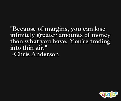 Because of margins, you can lose infinitely greater amounts of money than what you have. You're trading into thin air. -Chris Anderson