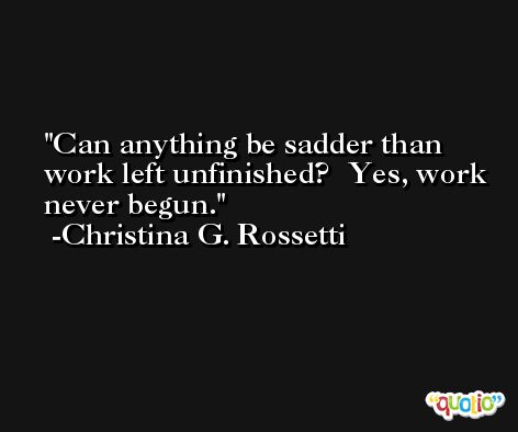 Can anything be sadder than work left unfinished?  Yes, work never begun. -Christina G. Rossetti