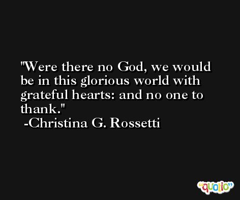 Were there no God, we would be in this glorious world with grateful hearts: and no one to thank. -Christina G. Rossetti