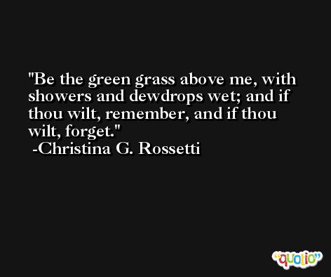Be the green grass above me, with showers and dewdrops wet; and if thou wilt, remember, and if thou wilt, forget. -Christina G. Rossetti