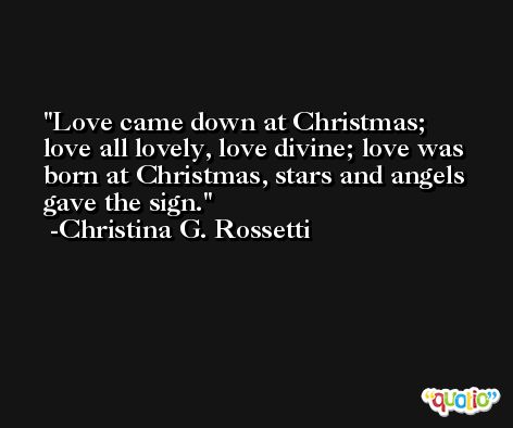 Love came down at Christmas; love all lovely, love divine; love was born at Christmas, stars and angels gave the sign. -Christina G. Rossetti