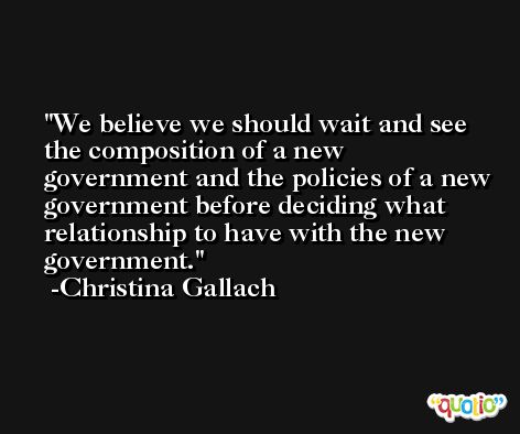 We believe we should wait and see the composition of a new government and the policies of a new government before deciding what relationship to have with the new government. -Christina Gallach