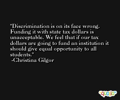 Discrimination is on its face wrong. Funding it with state tax dollars is unacceptable. We feel that if our tax dollars are going to fund an institution it should give equal opportunity to all students. -Christina Gilgor