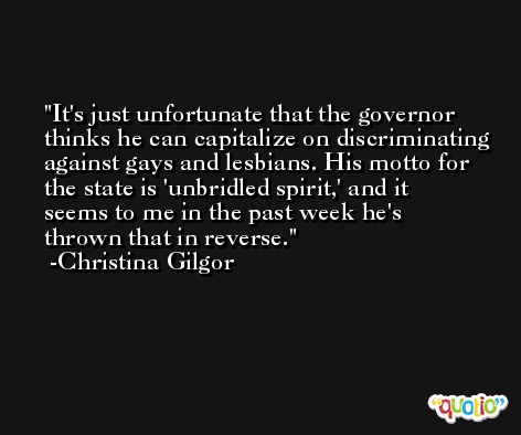 It's just unfortunate that the governor thinks he can capitalize on discriminating against gays and lesbians. His motto for the state is 'unbridled spirit,' and it seems to me in the past week he's thrown that in reverse. -Christina Gilgor